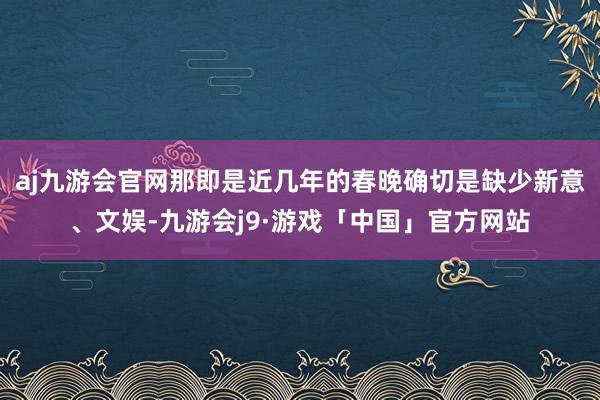 aj九游会官网那即是近几年的春晚确切是缺少新意、文娱-九游会j9·游戏「中国」官方网站