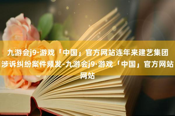 九游会j9·游戏「中国」官方网站连年来建艺集团涉诉纠纷案件频发-九游会j9·游戏「中国」官方网站