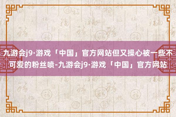 九游会j9·游戏「中国」官方网站但又操心被一些不可爱的粉丝喷-九游会j9·游戏「中国」官方网站