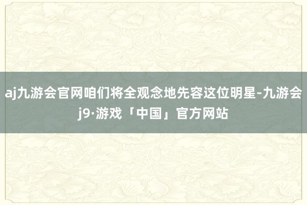 aj九游会官网咱们将全观念地先容这位明星-九游会j9·游戏「中国」官方网站