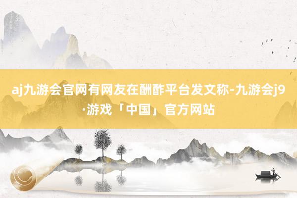 aj九游会官网有网友在酬酢平台发文称-九游会j9·游戏「中国」官方网站