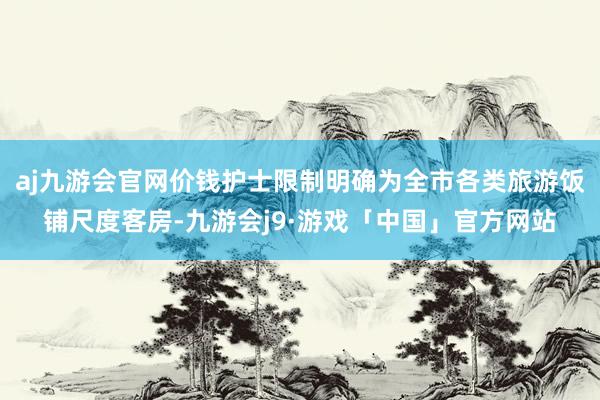 aj九游会官网价钱护士限制明确为全市各类旅游饭铺尺度客房-九游会j9·游戏「中国」官方网站