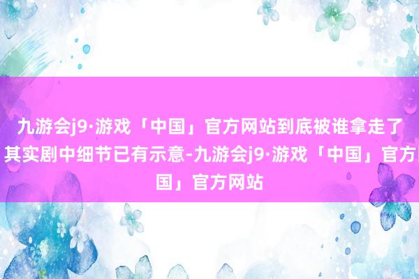 九游会j9·游戏「中国」官方网站到底被谁拿走了呢？其实剧中细节已有示意-九游会j9·游戏「中国」官方网站