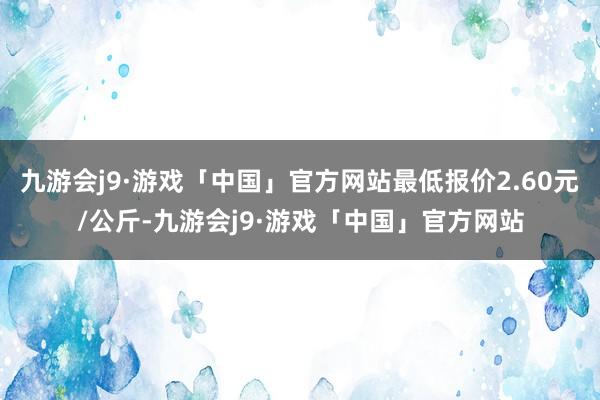 九游会j9·游戏「中国」官方网站最低报价2.60元/公斤-九游会j9·游戏「中国」官方网站