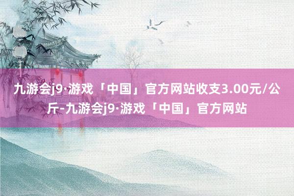 九游会j9·游戏「中国」官方网站收支3.00元/公斤-九游会j9·游戏「中国」官方网站