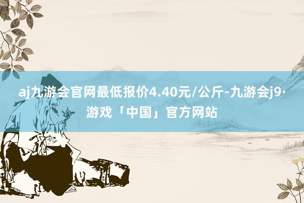 aj九游会官网最低报价4.40元/公斤-九游会j9·游戏「中国」官方网站