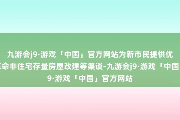 九游会j9·游戏「中国」官方网站为新市民提供优质做事；革命非住宅存量房屋改建等渠谈-九游会j9·游戏「中国」官方网站