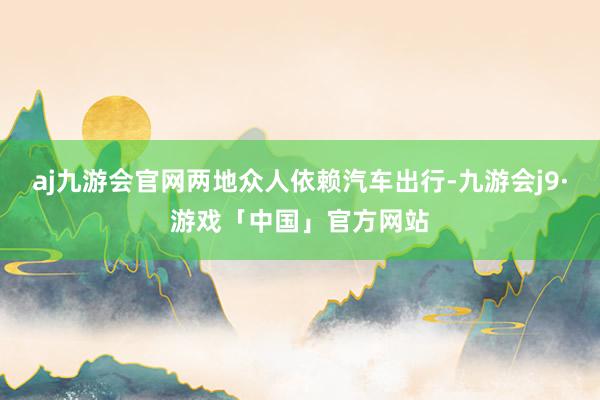 aj九游会官网两地众人依赖汽车出行-九游会j9·游戏「中国」官方网站