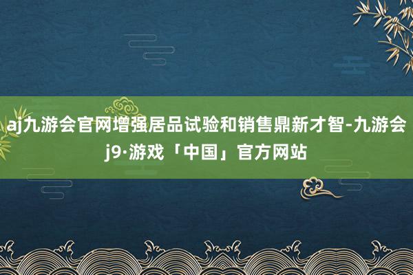 aj九游会官网增强居品试验和销售鼎新才智-九游会j9·游戏「中国」官方网站