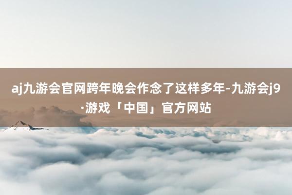 aj九游会官网跨年晚会作念了这样多年-九游会j9·游戏「中国」官方网站