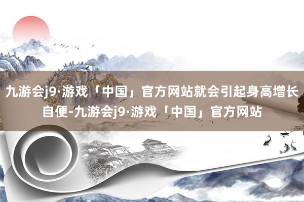 九游会j9·游戏「中国」官方网站就会引起身高增长自便-九游会j9·游戏「中国」官方网站