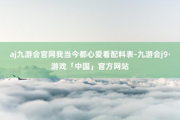 aj九游会官网我当今都心爱看配料表-九游会j9·游戏「中国」官方网站