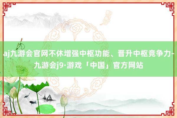 aj九游会官网不休增强中枢功能、晋升中枢竞争力-九游会j9·游戏「中国」官方网站