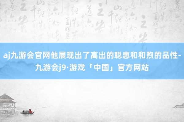 aj九游会官网他展现出了高出的聪惠和和煦的品性-九游会j9·游戏「中国」官方网站