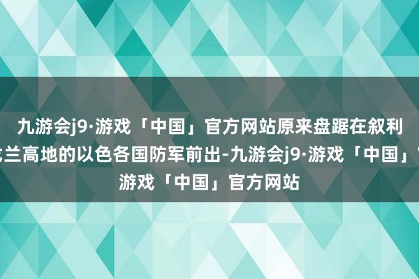 九游会j9·游戏「中国」官方网站原来盘踞在叙利亚版图戈兰高地的以色各国防军前出-九游会j9·游戏「中国」官方网站