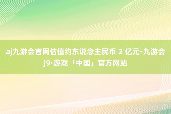 aj九游会官网估值约东说念主民币 2 亿元-九游会j9·游戏「中国」官方网站