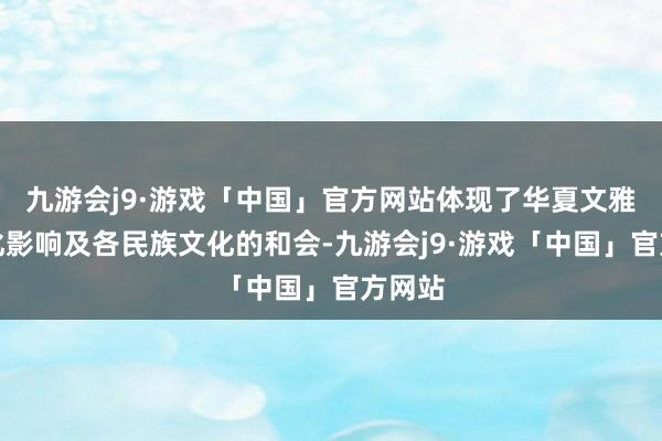 九游会j9·游戏「中国」官方网站体现了华夏文雅的深化影响及各民族文化的和会-九游会j9·游戏「中国」官方网站