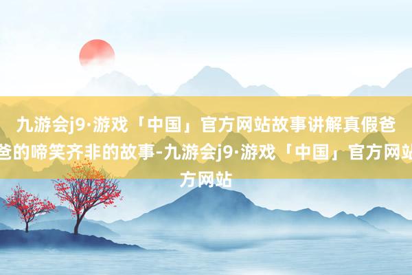 九游会j9·游戏「中国」官方网站故事讲解真假爸爸的啼笑齐非的故事-九游会j9·游戏「中国」官方网站