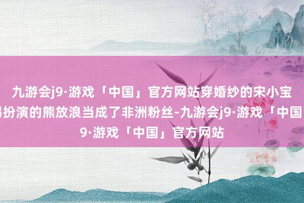 九游会j9·游戏「中国」官方网站穿婚纱的宋小宝还被马东锡扮演的熊放浪当成了非洲粉丝-九游会j9·游戏「中国」官方网站