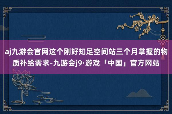 aj九游会官网这个刚好知足空间站三个月掌握的物质补给需求-九游会j9·游戏「中国」官方网站