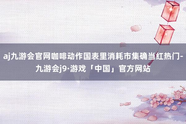 aj九游会官网咖啡动作国表里消耗市集确当红热门-九游会j9·游戏「中国」官方网站