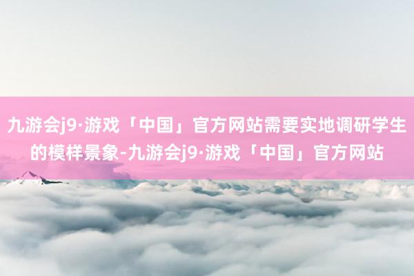 九游会j9·游戏「中国」官方网站需要实地调研学生的模样景象-九游会j9·游戏「中国」官方网站