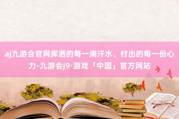 aj九游会官网挥洒的每一滴汗水、付出的每一份心力-九游会j9·游戏「中国」官方网站