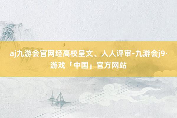 aj九游会官网经高校呈文、人人评审-九游会j9·游戏「中国」官方网站