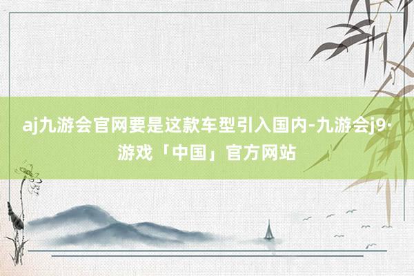 aj九游会官网要是这款车型引入国内-九游会j9·游戏「中国」官方网站