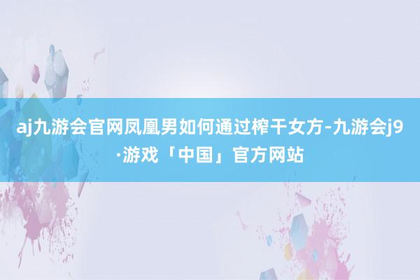 aj九游会官网凤凰男如何通过榨干女方-九游会j9·游戏「中国」官方网站