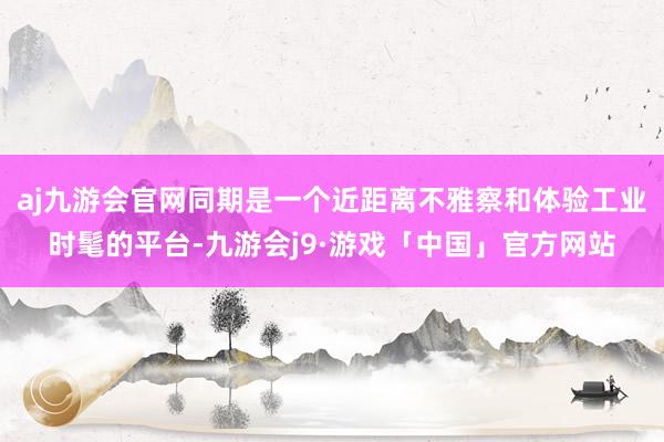 aj九游会官网同期是一个近距离不雅察和体验工业时髦的平台-九游会j9·游戏「中国」官方网站