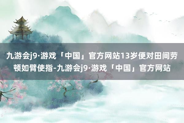 九游会j9·游戏「中国」官方网站13岁便对田间劳顿如臂使指-九游会j9·游戏「中国」官方网站