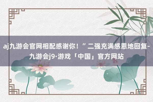 aj九游会官网相配感谢你！”二强充满感恩地回复-九游会j9·游戏「中国」官方网站