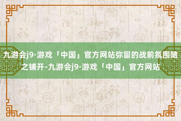 九游会j9·游戏「中国」官方网站弥留的战前氛围随之铺开-九游会j9·游戏「中国」官方网站