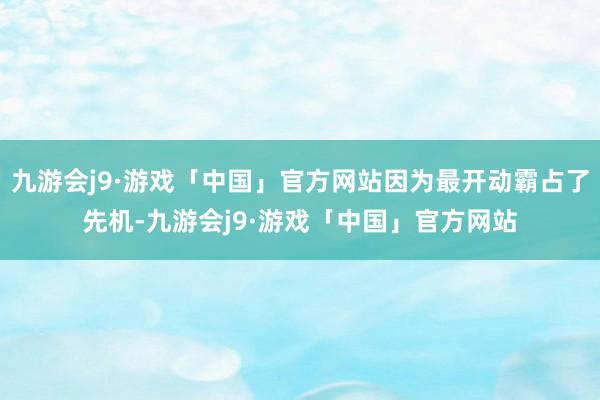 九游会j9·游戏「中国」官方网站因为最开动霸占了先机-九游会j9·游戏「中国」官方网站