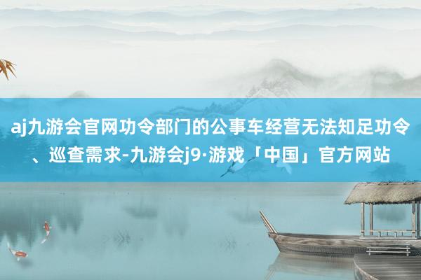 aj九游会官网功令部门的公事车经营无法知足功令、巡查需求-九游会j9·游戏「中国」官方网站