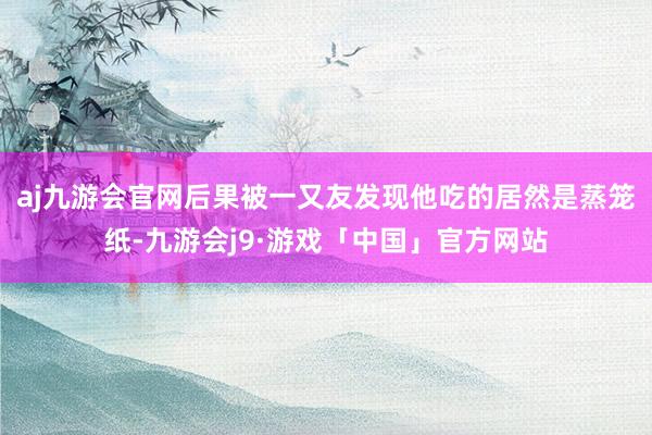 aj九游会官网后果被一又友发现他吃的居然是蒸笼纸-九游会j9·游戏「中国」官方网站