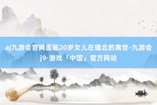 aj九游会官网面临20岁女儿在缅北的离世-九游会j9·游戏「中国」官方网站