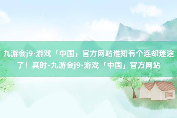 九游会j9·游戏「中国」官方网站谁知有个连却迷途了！其时-九游会j9·游戏「中国」官方网站