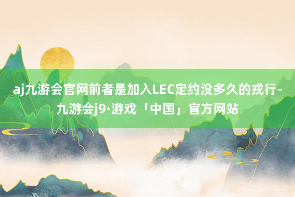 aj九游会官网前者是加入LEC定约没多久的戎行-九游会j9·游戏「中国」官方网站