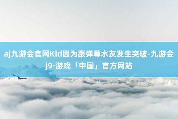 aj九游会官网Kid因为跟弹幕水友发生突破-九游会j9·游戏「中国」官方网站