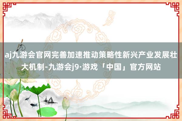 aj九游会官网完善加速推动策略性新兴产业发展壮大机制-九游会j9·游戏「中国」官方网站