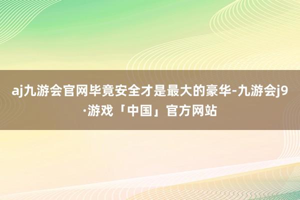 aj九游会官网毕竟安全才是最大的豪华-九游会j9·游戏「中国」官方网站