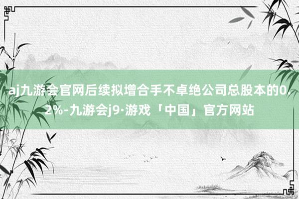 aj九游会官网后续拟增合手不卓绝公司总股本的0.2%-九游会j9·游戏「中国」官方网站