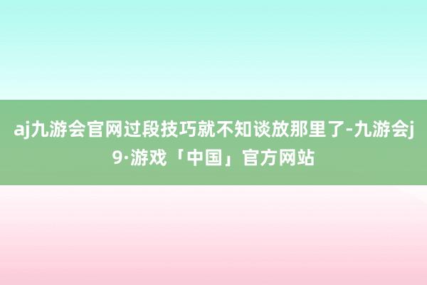 aj九游会官网过段技巧就不知谈放那里了-九游会j9·游戏「中国」官方网站