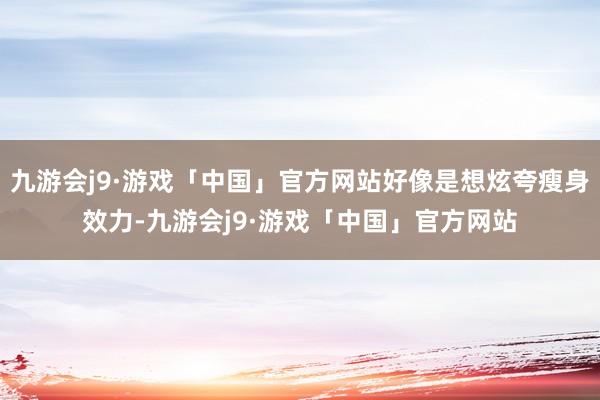 九游会j9·游戏「中国」官方网站好像是想炫夸瘦身效力-九游会j9·游戏「中国」官方网站