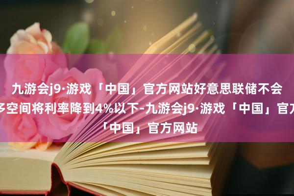 九游会j9·游戏「中国」官方网站好意思联储不会有太多空间将利率降到4%以下-九游会j9·游戏「中国」官方网站