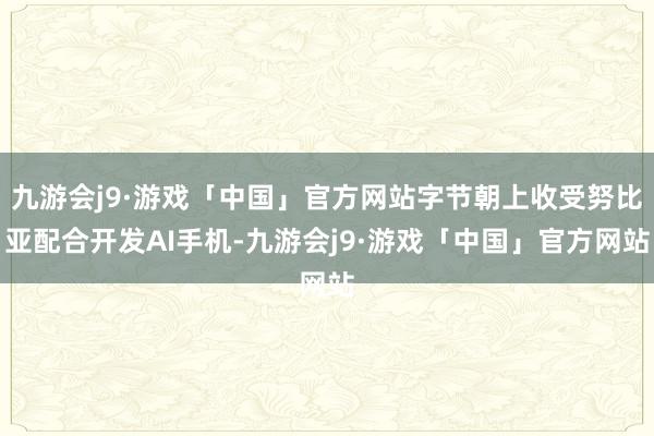 九游会j9·游戏「中国」官方网站字节朝上收受努比亚配合开发AI手机-九游会j9·游戏「中国」官方网站