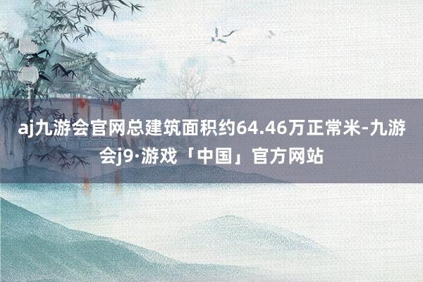 aj九游会官网总建筑面积约64.46万正常米-九游会j9·游戏「中国」官方网站