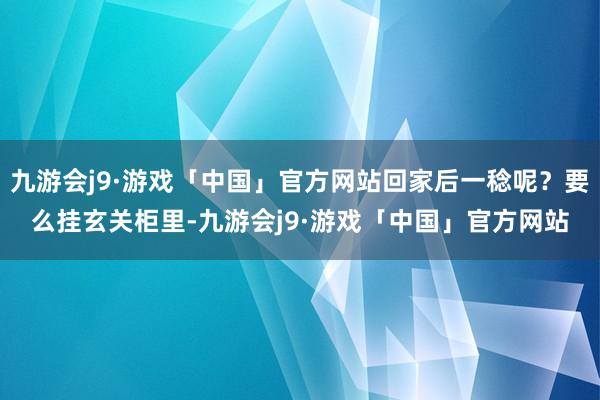 九游会j9·游戏「中国」官方网站回家后一稔呢？要么挂玄关柜里-九游会j9·游戏「中国」官方网站